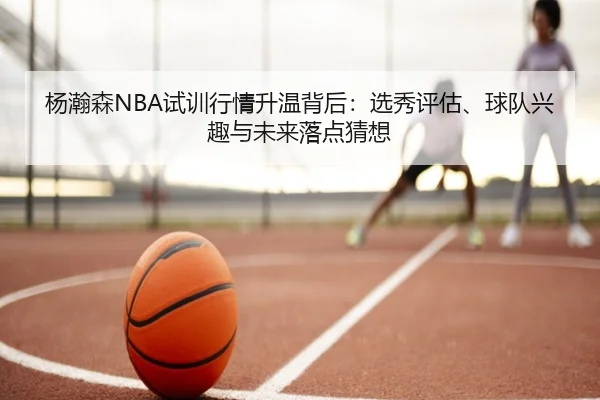 杨瀚森NBA试训行情升温背后：选秀评估、球队兴趣与未来落点猜想